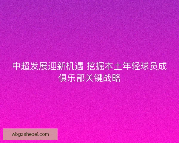 中超发展迎新机遇 挖掘本土年轻球员成俱乐部关键战略
