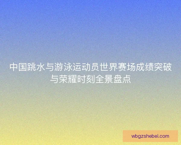 中国跳水与游泳运动员世界赛场成绩突破与荣耀时刻全景盘点