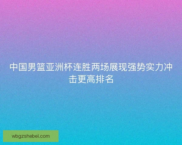 中国男篮亚洲杯连胜两场展现强势实力冲击更高排名