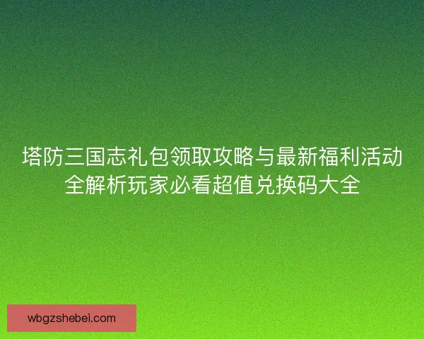 塔防三国志礼包领取攻略与最新福利活动全解析玩家必看超值兑换码大全