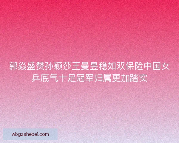 郭焱盛赞孙颖莎王曼昱稳如双保险中国女乒底气十足冠军归属更加踏实