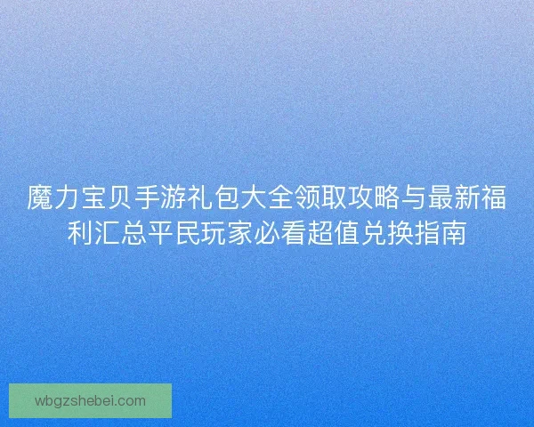魔力宝贝手游礼包大全领取攻略与最新福利汇总平民玩家必看超值兑换指南