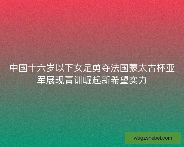 中国十六岁以下女足勇夺法国蒙太古杯亚军展现青训崛起新希望实力