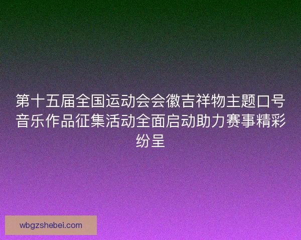 第十五届全国运动会会徽吉祥物主题口号音乐作品征集活动全面启动助力赛事精彩纷呈