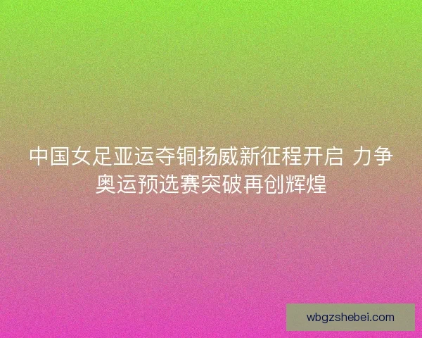 中国女足亚运夺铜扬威新征程开启 力争奥运预选赛突破再创辉煌
