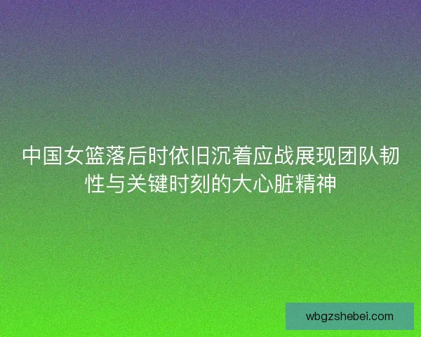 中国女篮落后时依旧沉着应战展现团队韧性与关键时刻的大心脏精神