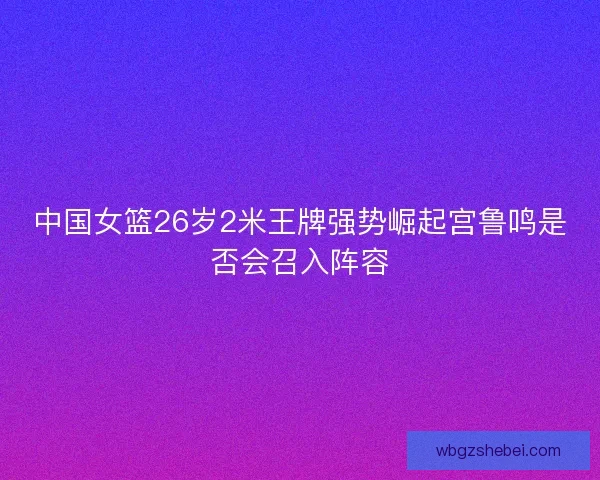 中国女篮26岁2米王牌强势崛起宫鲁鸣是否会召入阵容 中国女篮26岁2米王牌强势崛起宫鲁鸣是否会召入阵容
