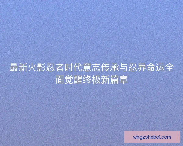 最新火影忍者时代意志传承与忍界命运全面觉醒终极新篇章