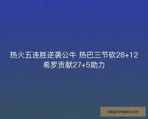 热火五连胜逆袭公牛 热巴三节砍28+12希罗贡献27+5助力